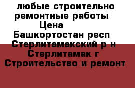 любые строительно ремонтные работы › Цена ­ 100 - Башкортостан респ., Стерлитамакский р-н, Стерлитамак г. Строительство и ремонт » Услуги   . Башкортостан респ.